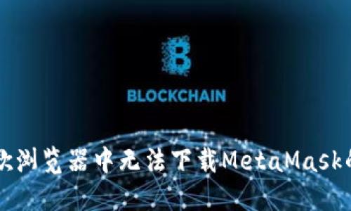 解决在谷歌浏览器中无法下载MetaMask的逐步指南
